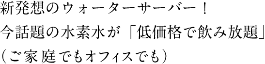 新発想のウォーターサーバー！今話題の水素水が「低価格で飲み放題」（ご家庭でもオフィスでも）