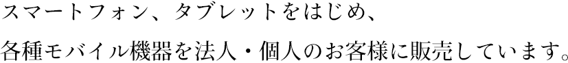 スマートフォン、タブレットをはじめ、各種モバイル機器を法人・個人のお客様に販売しています。