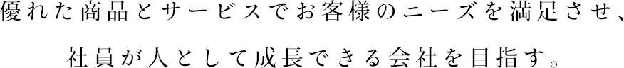 優れた商品とサービスでお客様のニーズを満足させ、
社員が人として成長できる会社を目指す。