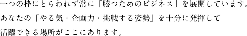 一つの枠にとらわれず常に「勝つためのビジネス」を展開しています。あなたの「やる気・企画力・挑戦する姿勢」を十分に発揮して活躍できる場所がここにあります。