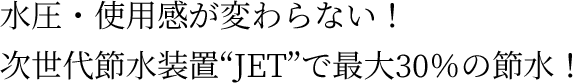 水圧・使用感が変わらない！次世代節水装置“JET”で最大30％の節水！