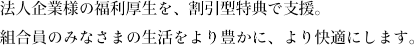 法人企業様の福利厚生を、割引型特典で支援。組合員のみなさまの生活をより豊かに、より快適にします。