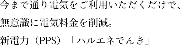 今まで通り電気をご利用いただくだけで、無意識に電気料金を削減。新電力（PPS）「ハルエネでんき」